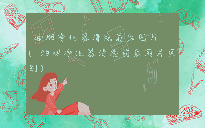 油烟净化器清洗前后图片 (油烟净化器清洗前后图片区别)